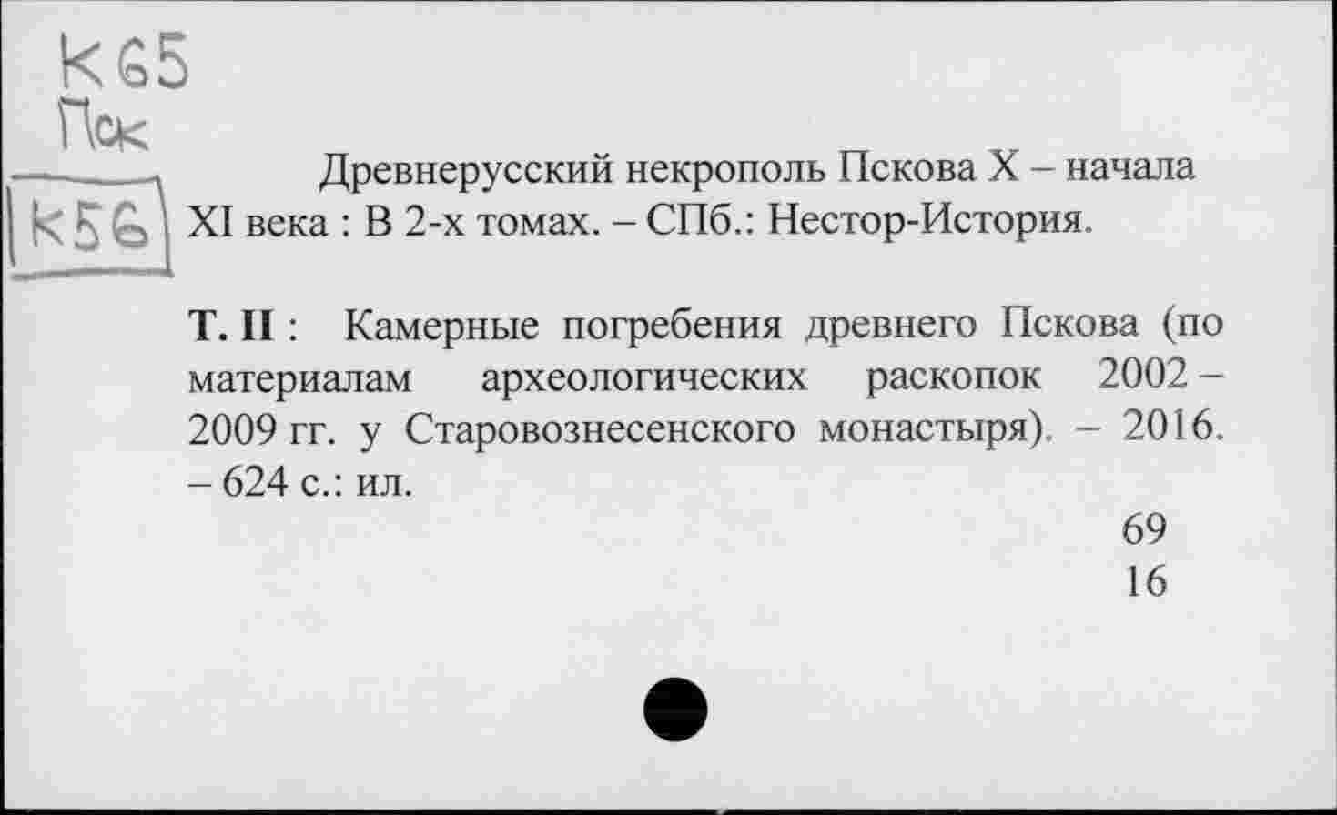 ﻿Пек
Древнерусский некрополь Пскова X - начала века : В 2-х томах. - СПб.: Нестор-История.
T. II : Камерные погребения древнего Пскова (по материалам археологических раскопок 2002 -2009 гг. у Старовознесенского монастыря). - 2016. - 624 с.: ил.
69
16